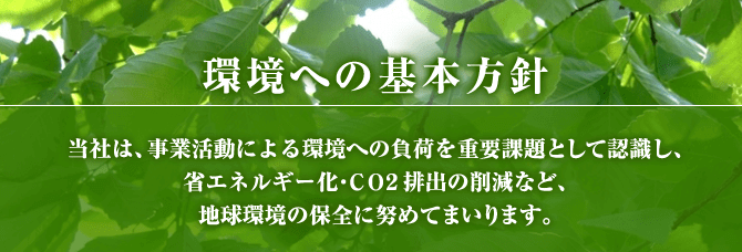 環境への基本方針、当社は、事業活動による環境への負荷を重要課題として認識し、省エネルギー化・ＣＯ２排出の削減など、地球環境の保全に努めてまいります。